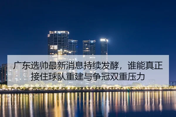 广东选帅最新消息持续发酵，谁能真正接住球队重建与争冠双重压力